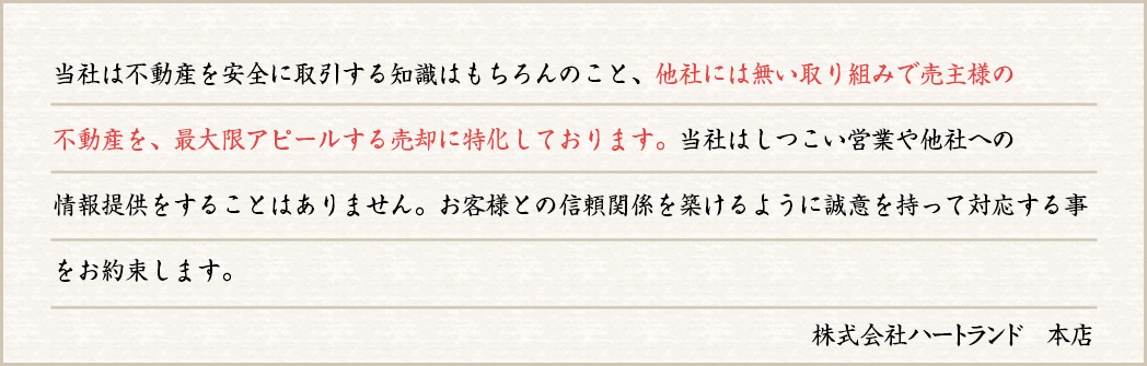 当社は不動産を安全に取引する知識はもちろんのこと、他社には無い取り組みで売主様の不動産を、最大限アピールする売却に特化しております。当社はしつこい営業や他社への情報提供をすることはありません。お客様との信頼関係を築けるように誠意を持って対応する事をお約束します。